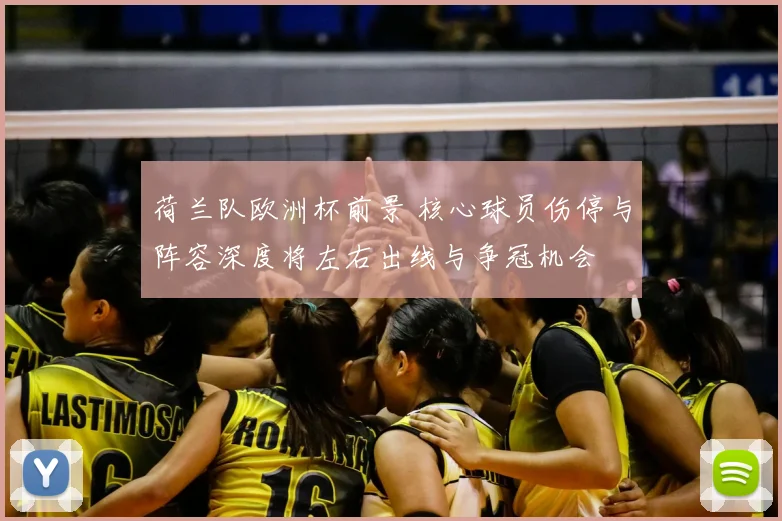 荷兰队欧洲杯前景 核心球员伤停与阵容深度将左右出线与争冠机会