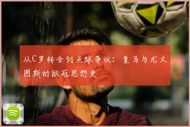 从C罗转会到点球争议:皇马与尤文图斯的欧冠恩怨史