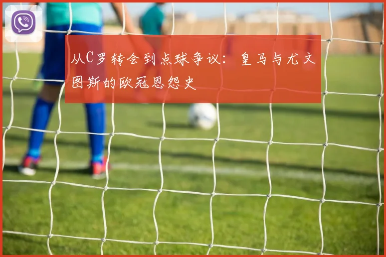 从C罗转会到点球争议:皇马与尤文图斯的欧冠恩怨史