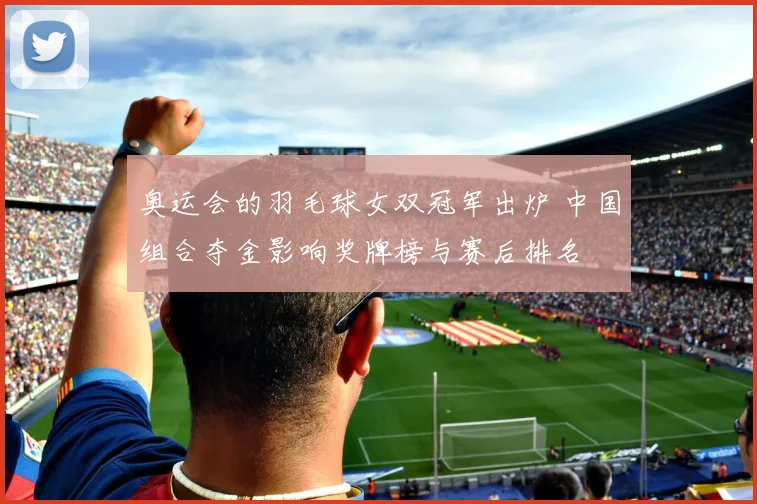 奥运会的羽毛球女双冠军出炉 中国组合夺金影响奖牌榜与赛后排名