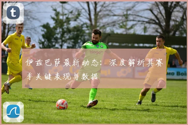 伊兹巴萨最新动态:深度解析其赛季关键表现与数据