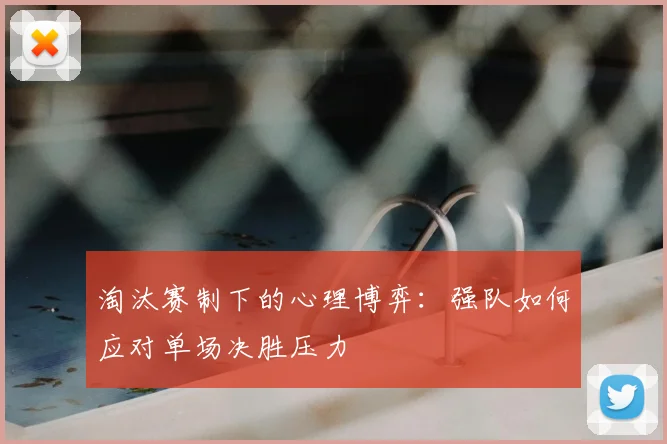 淘汰赛制下的心理博弈:强队如何应对单场决胜压力