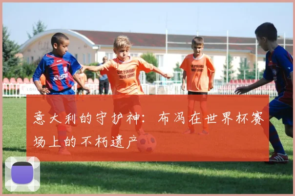 意大利的守护神：布冯在世界杯赛场上的不朽遗产
