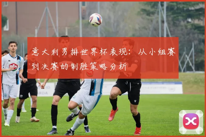 意大利男排世界杯表现:从小组赛到决赛的制胜策略分析