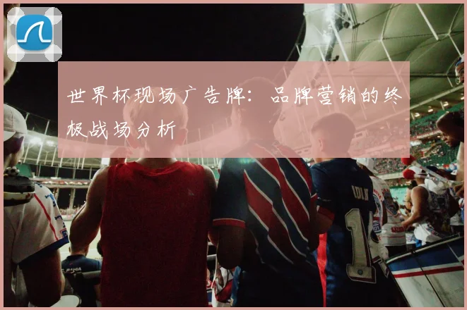 世界杯现场广告牌:品牌营销的终极战场分析