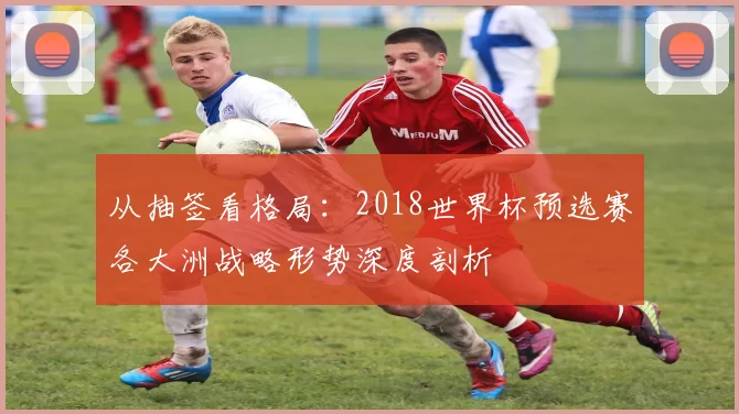 从抽签看格局：2018世界杯预选赛各大洲战略形势深度剖析