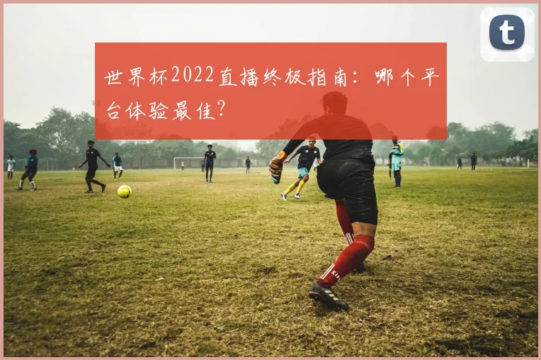 世界杯2022直播终极指南：哪个平台体验最佳？