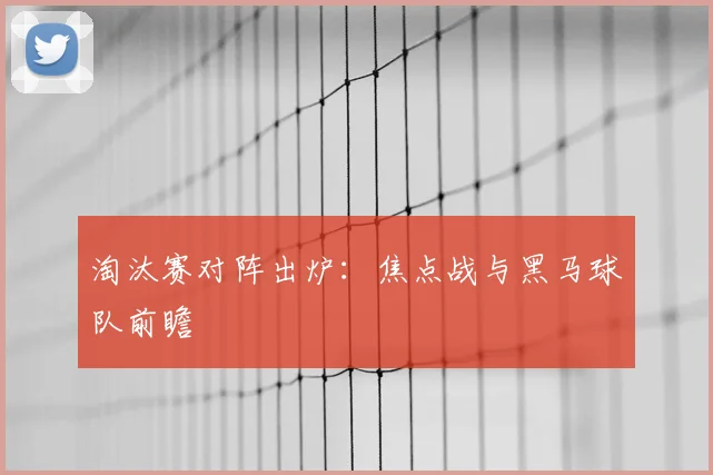 淘汰赛对阵出炉:焦点战与黑马球队前瞻