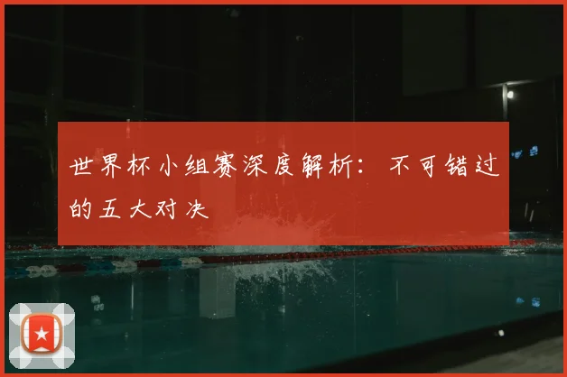 世界杯小组赛深度解析：不可错过的五大对决
