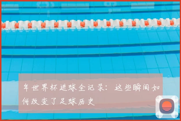 年世界杯进球全记录：这些瞬间如何改变了足球历史