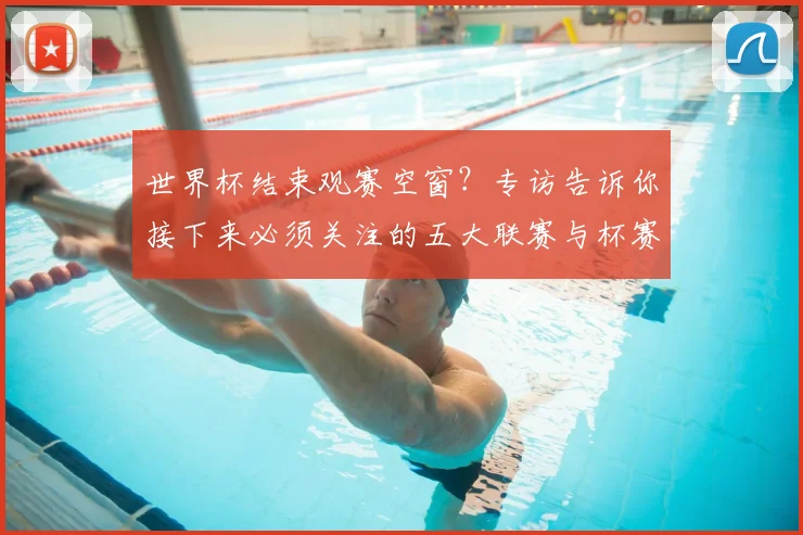 世界杯结束观赛空窗?专访告诉你接下来必须关注的五大联赛与杯赛