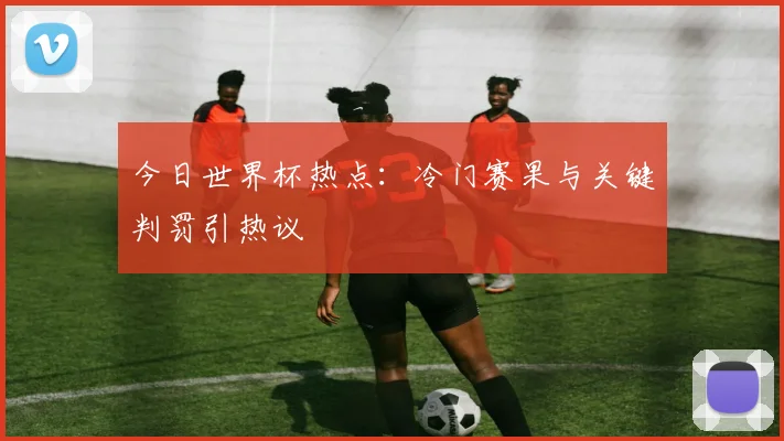 今日世界杯热点：冷门赛果与关键判罚引热议